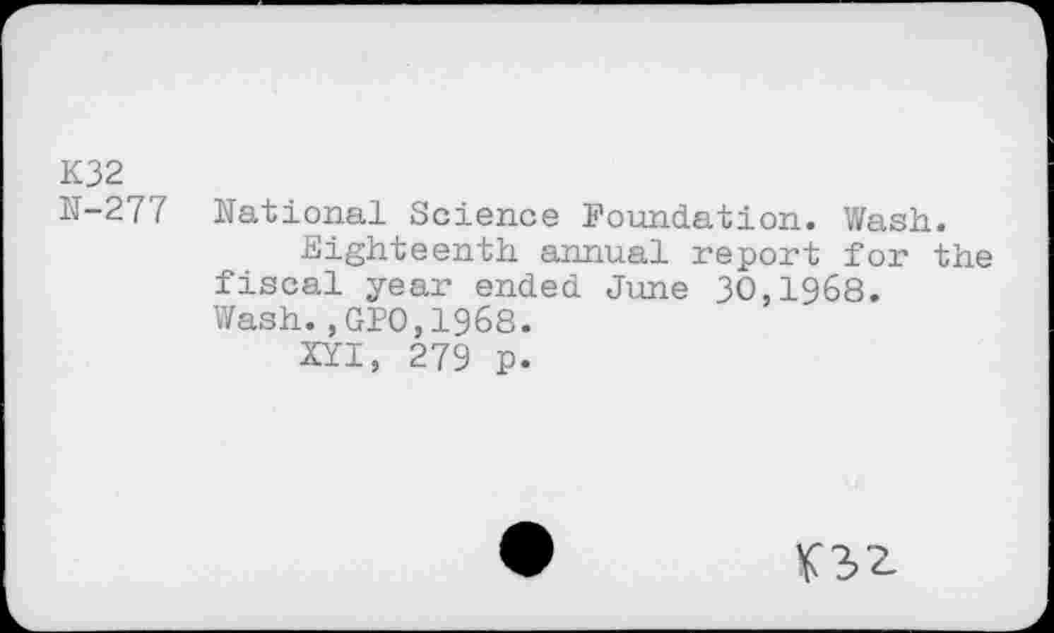 ﻿K32
N-277 National Science Foundation. Wash.
Eighteenth annual report for the fiscal year ended June 30,1968. Wash.,GPO,1968.
XYI, 279 p.
